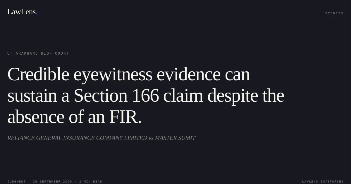 Credible eyewitness evidence can sustain a Section 166 claim despite the absence of an FIR.. RELIANCE GENERAL INSURANCE COMPANY LIMITED vs MASTER SUMIT. Uttarakhand High Court. LawLens