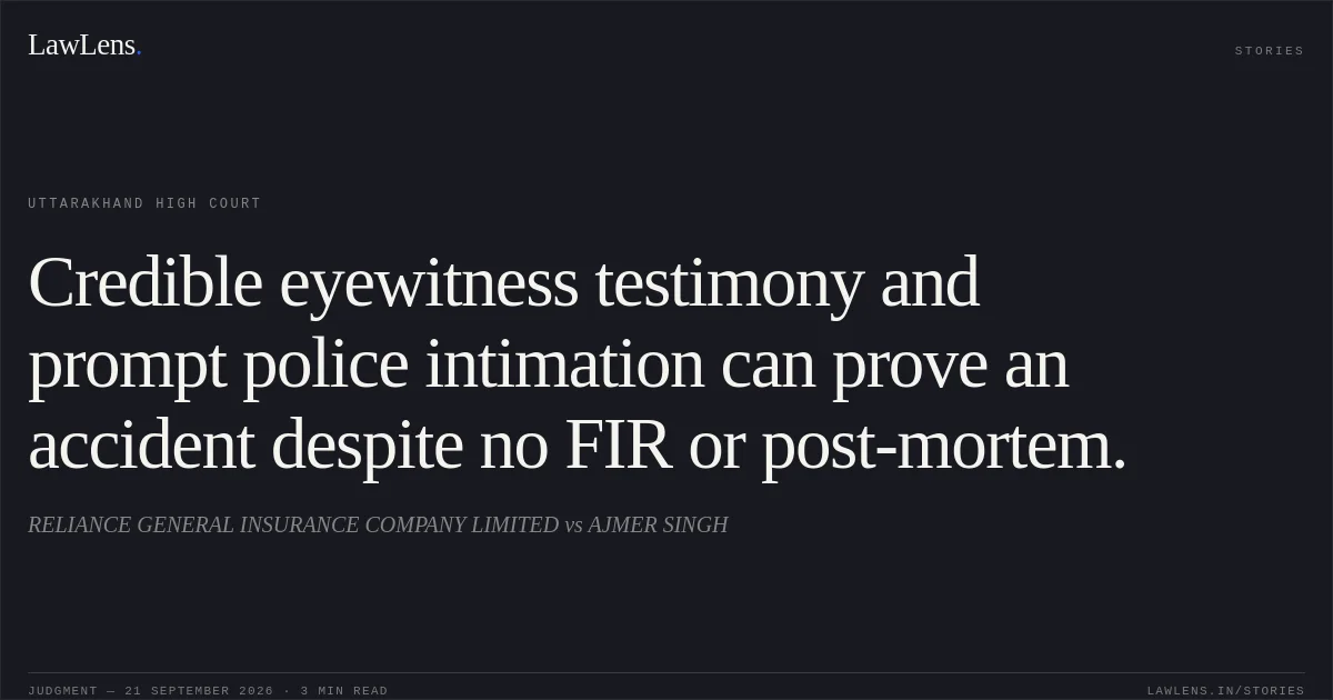 Credible eyewitness testimony and prompt police intimation can prove an accident despite no FIR or post-mortem.. RELIANCE GENERAL INSURANCE COMPANY LIMITED vs AJMER SINGH. Uttarakhand High Court. LawLens