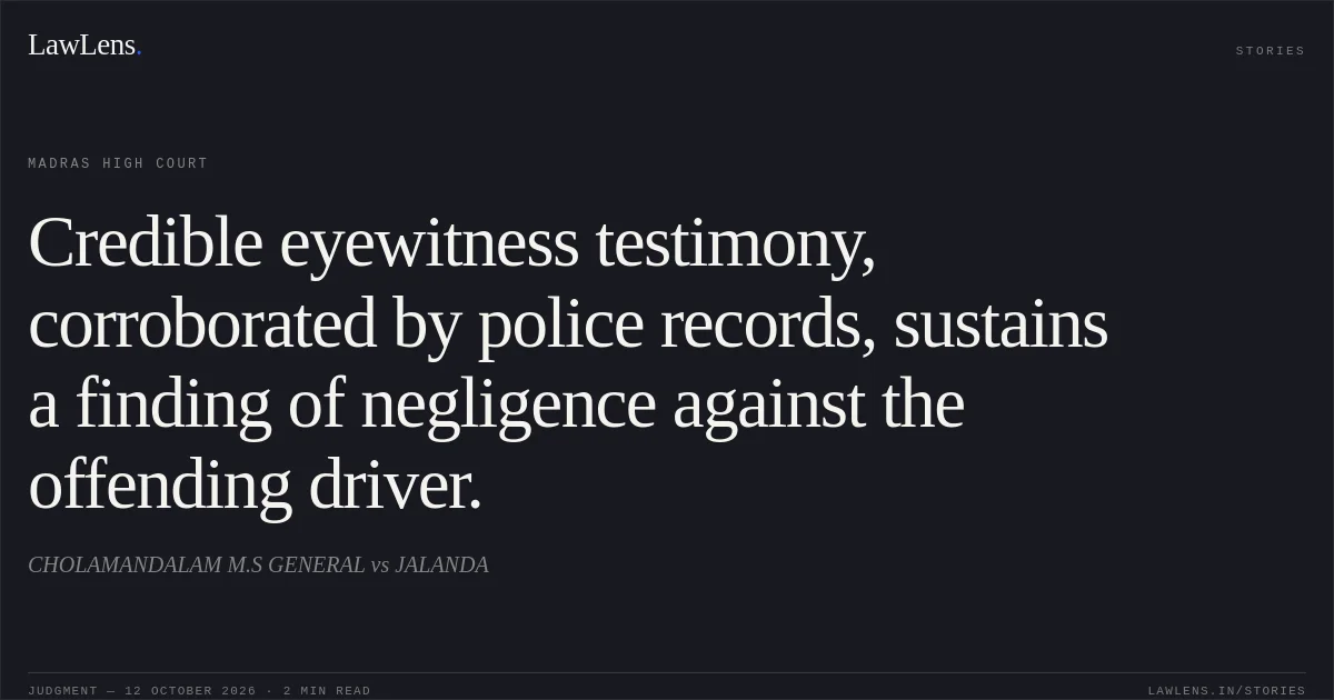 Credible eyewitness testimony, corroborated by police records, sustains a finding of negligence against the offending driver.. CHOLAMANDALAM M.S GENERAL vs JALANDA. Madras High Court. LawLens