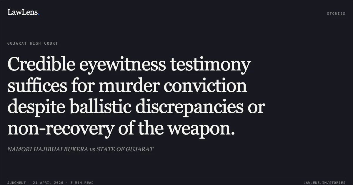 Credible eyewitness testimony suffices for murder conviction despite ballistic discrepancies or non-recovery of the weapon.. NAMORI HAJIBHAI BUKERA vs STATE OF GUJARAT. Gujarat High Court. LawLens