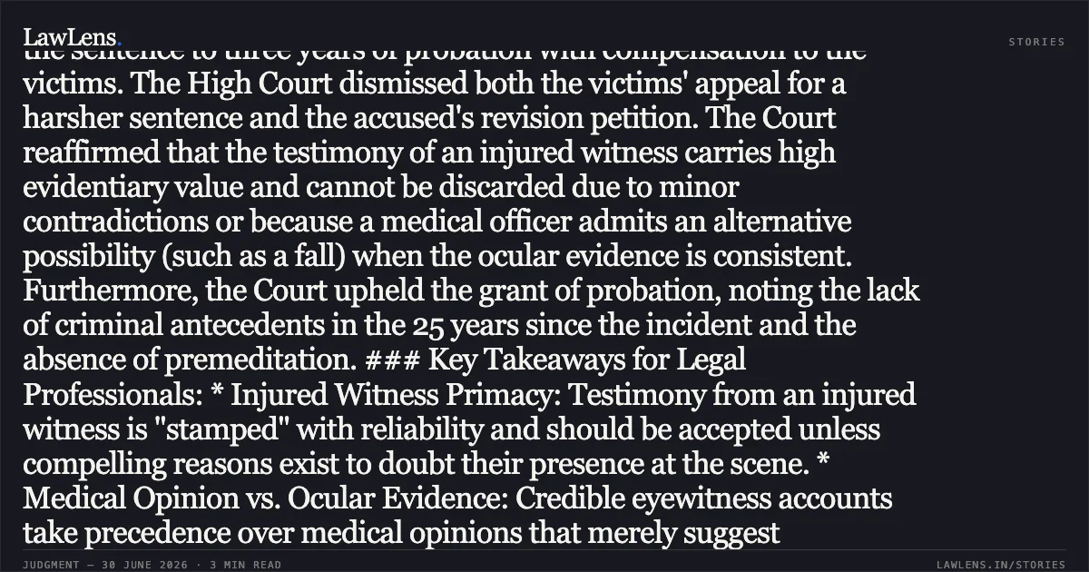 Credible testimony of an injured witness prevails over alternate medical hypotheses and minor discrepancies in criminal trials. ### Brief Summary: The High Court of Himachal Pradesh upheld the conviction of two accused individuals for causing grievous hurt (Section 325 IPC) and simple hurt (Section 323/34 IPC). The case arose from a 2001 scuffle over a field dispute where the informant sustained broken teeth and facial injuries. While the Trial Court sentenced the accused to imprisonment, the Appellate Court modified the sentence to three years of probation with compensation to the victims. The High Court dismissed both the victims' appeal for a harsher sentence and the accused's revision petition. The Court reaffirmed that the testimony of an injured witness carries high evidentiary value and cannot be discarded due to minor contradictions or because a medical officer admits an alternative possibility (such as a fall) when the ocular evidence is consistent. Furthermore, the Court upheld the grant of probation, noting the lack of criminal antecedents in the 25 years since the incident and the absence of premeditation. ### Key Takeaways for Legal Professionals: * Injured Witness Primacy: Testimony from an injured witness is "stamped" with reliability and should be accepted unless compelling reasons exist to doubt their presence at the scene. * Medical Opinion vs. Ocular Evidence: Credible eyewitness accounts take precedence over medical opinions that merely suggest "alternative possibilities" for how an injury occurred. * Procedure for Contradictions: To use a previous police statement to contradict a witness under Section 145 of the Evidence Act, the specific portion must be put to the witness and subsequently proved through the Investigating Officer; mere suggestions in cross-examination are insufficient. * Probation Standards: Even for grievous hurt, the benefit of the Probation of Offenders Act is appropriate for "novice" offenders when the crime lacks premeditation and the offender shows long-term rehabilitation.. URMILA DEVI vs RAJESH KUMAR. High Court of Himachal Pradesh. LawLens