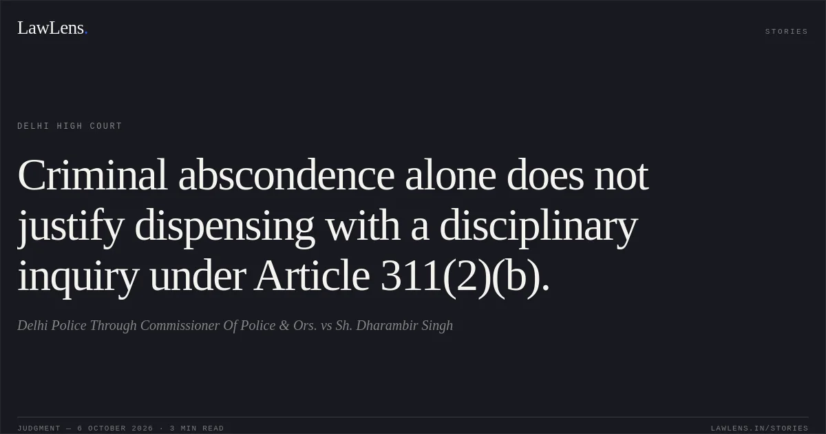 Criminal abscondence alone does not justify dispensing with a disciplinary inquiry under Article 311(2)(b).. Delhi Police Through Commissioner Of Police & Ors. vs Sh. Dharambir Singh. Delhi High Court. LawLens