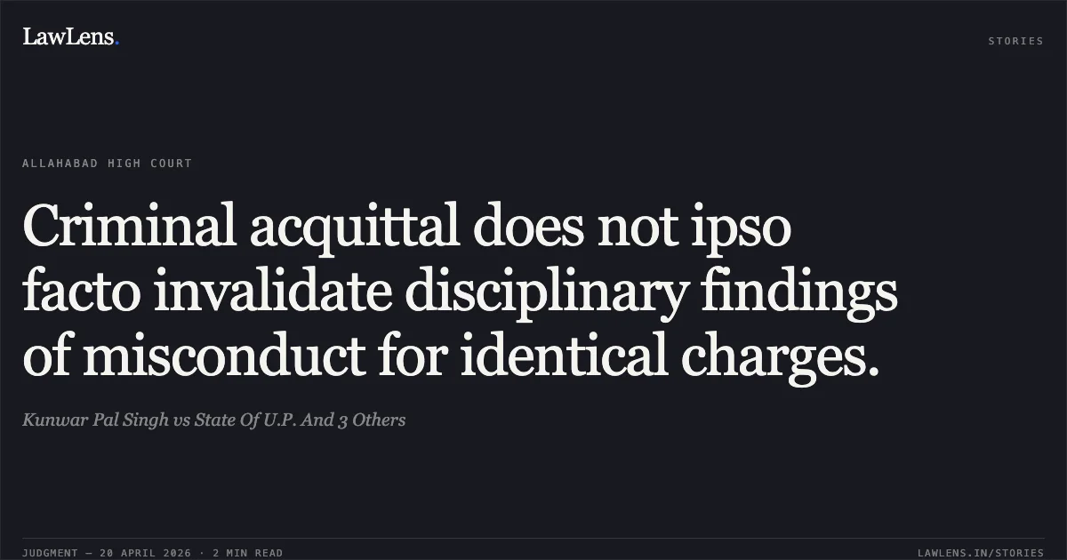 Criminal acquittal does not ipso facto invalidate disciplinary findings of misconduct for identical charges.. Kunwar Pal Singh vs State Of U.P. And 3 Others. Allahabad High Court. LawLens