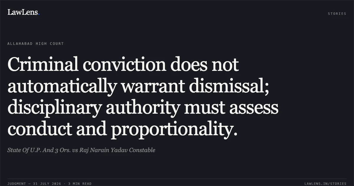 Criminal conviction does not automatically warrant dismissal; disciplinary authority must assess conduct and proportionality.. State Of U.P. And 3 Ors. vs Raj Narain Yadav Constable. Allahabad High Court. LawLens