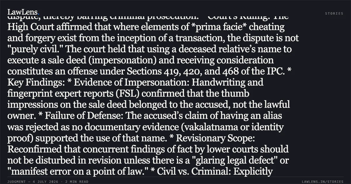 ### Criminal Impersonation and Fraud in Property Sale Cannot Be Characterized as Purely Civil Disputes Legal Brief: * Core Issue: Whether the fraudulent sale of land through impersonation (pretending to be the owner/legal heir) constitutes a purely civil dispute, thereby barring criminal prosecution. * Court's Ruling: The High Court affirmed that where elements of *prima facie* cheating and forgery exist from the inception of a transaction, the dispute is not "purely civil." The court held that using a deceased relative’s name to execute a sale deed (impersonation) and receiving consideration constitutes an offense under Sections 419, 420, and 468 of the IPC. * Key Findings: * Evidence of Impersonation: Handwriting and fingerprint expert reports (FSL) confirmed that the thumb impressions on the sale deed belonged to the accused, not the lawful owner. * Failure of Defense: The accused’s claim of having an alias was rejected as no documentary evidence (vakalatnama or identity proof) supported the use of that name. * Revisionary Scope: Reconfirmed that concurrent findings of fact by lower courts should not be disturbed in revision unless there is a "glaring legal defect" or "manifest error on a point of law." * Civil vs. Criminal: Explicitly distinguished the *Bhajan Lal* precedent, noting that "criminal colour" is not being given to a civil dispute when the very act involves fabrication of documents to cause wrongful loss to the rightful owner. Conclusion: The revision petition was dismissed, upholding the conviction and sentence against the petitioners.. SRI N P RAJU @ SIDDEGOWDA vs THE STATE OF KARNATAKA. Karnataka High Court. LawLens