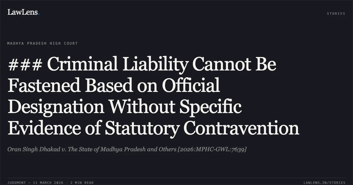 ### Criminal Liability Cannot Be Fastened Based on Official Designation Without Specific Evidence of Statutory Contravention. Oran Singh Dhakad v. The State of Madhya Pradesh and Others [2026:MPHC-GWL:7639]. Madhya Pradesh High Court. LawLens