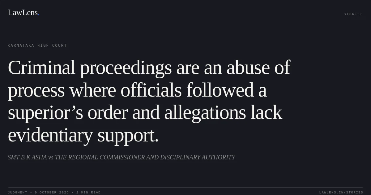 Criminal proceedings are an abuse of process where officials followed a superior’s order and allegations lack evidentiary support.. SMT B K ASHA vs THE REGIONAL COMMISSIONER AND DISCIPLINARY AUTHORITY. Karnataka High Court. LawLens