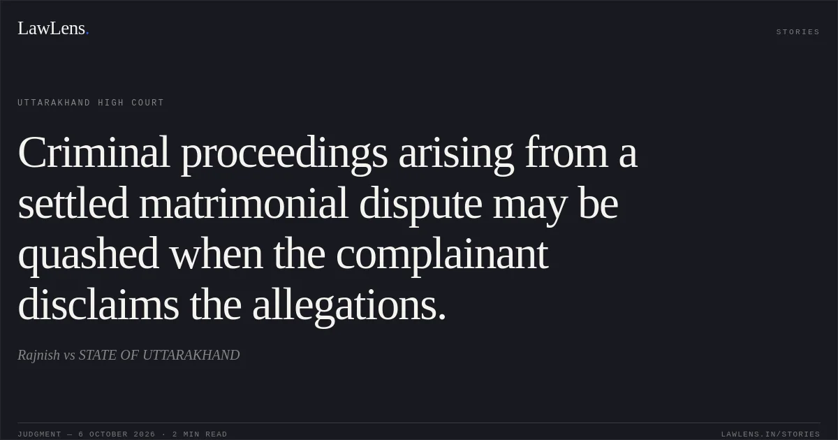 Criminal proceedings arising from a settled matrimonial dispute may be quashed when the complainant disclaims the allegations.. Rajnish vs STATE OF UTTARAKHAND. Uttarakhand High Court. LawLens