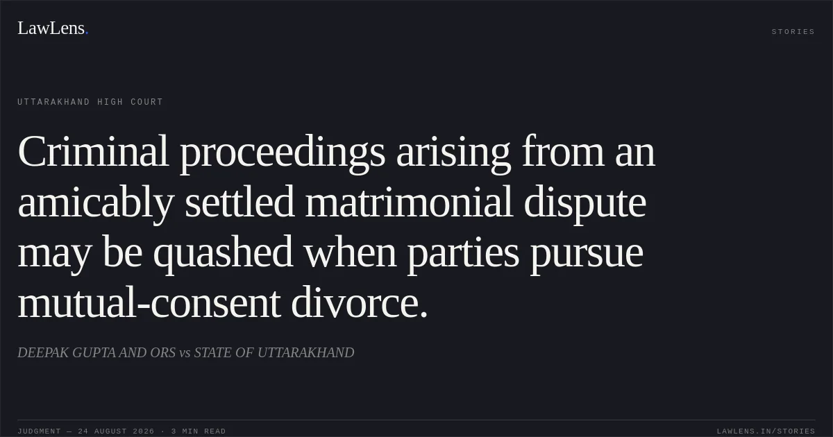 Criminal proceedings arising from an amicably settled matrimonial dispute may be quashed when parties pursue mutual-consent divorce.. DEEPAK GUPTA AND ORS vs STATE OF UTTARAKHAND. Uttarakhand High Court. LawLens