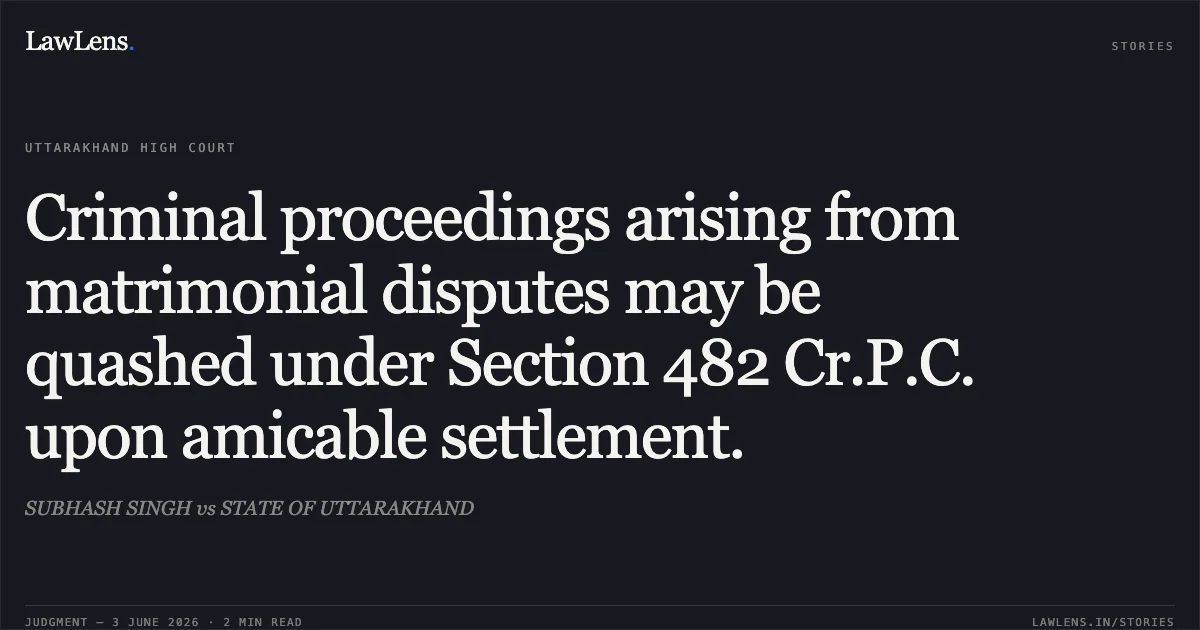 Criminal proceedings arising from matrimonial disputes may be quashed under Section 482 Cr.P.C. upon amicable settlement.. SUBHASH SINGH vs STATE OF UTTARAKHAND. Uttarakhand High Court. LawLens