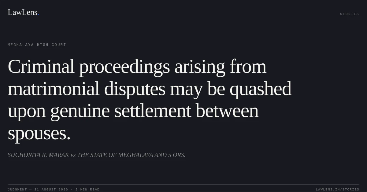 Criminal proceedings arising from matrimonial disputes may be quashed upon genuine settlement between spouses.. SUCHORITA R. MARAK vs THE STATE OF MEGHALAYA  AND 5 ORS.. Meghalaya High Court. LawLens
