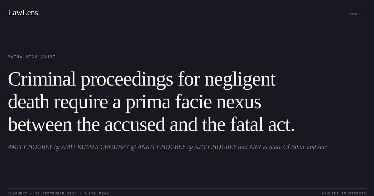Criminal proceedings for negligent death require a prima facie nexus between the accused and the fatal act.. AMIT CHOUBEY @ AMIT KUMAR CHOUBEY @ ANKIT CHOUBEY @ AJIT CHOUBEY and ANR vs State Of Bihar and Anr. Patna High Court. LawLens