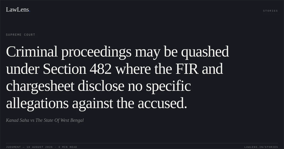 Criminal proceedings may be quashed under Section 482 where the FIR and chargesheet disclose no specific allegations against the accused.. Kanad Saha vs The State Of West Bengal. Supreme Court. LawLens