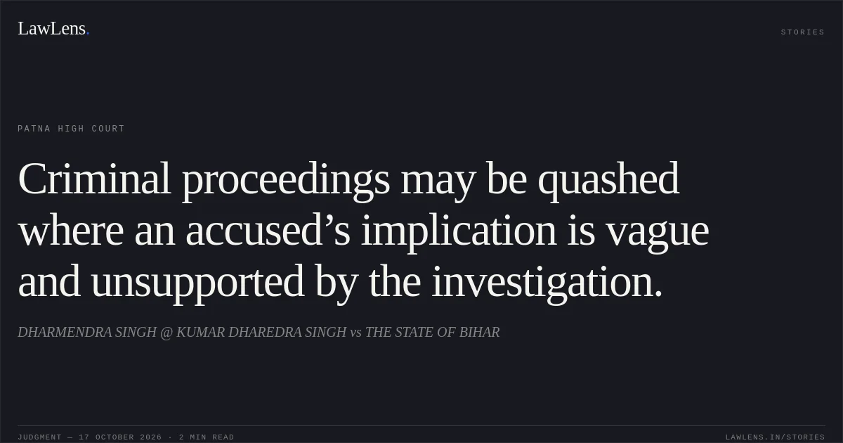 Criminal proceedings may be quashed where an accused’s implication is vague and unsupported by the investigation.. DHARMENDRA SINGH @ KUMAR DHAREDRA SINGH vs THE STATE OF BIHAR. Patna High Court. LawLens