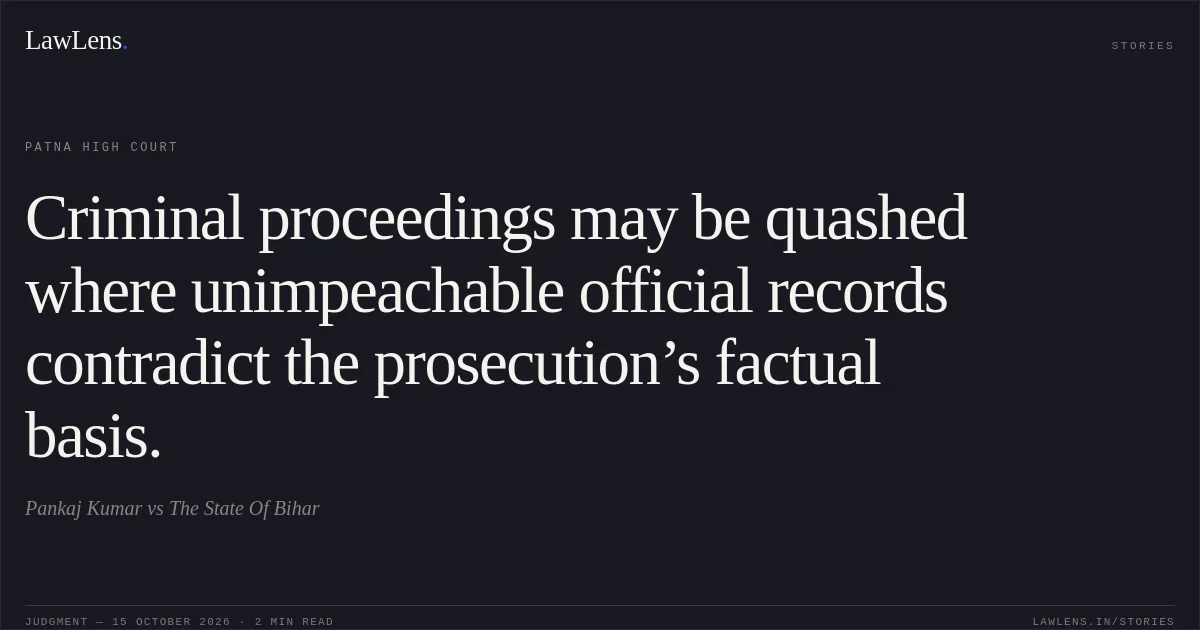 Criminal proceedings may be quashed where unimpeachable official records contradict the prosecution’s factual basis.. Pankaj Kumar vs The State Of Bihar. Patna High Court. LawLens