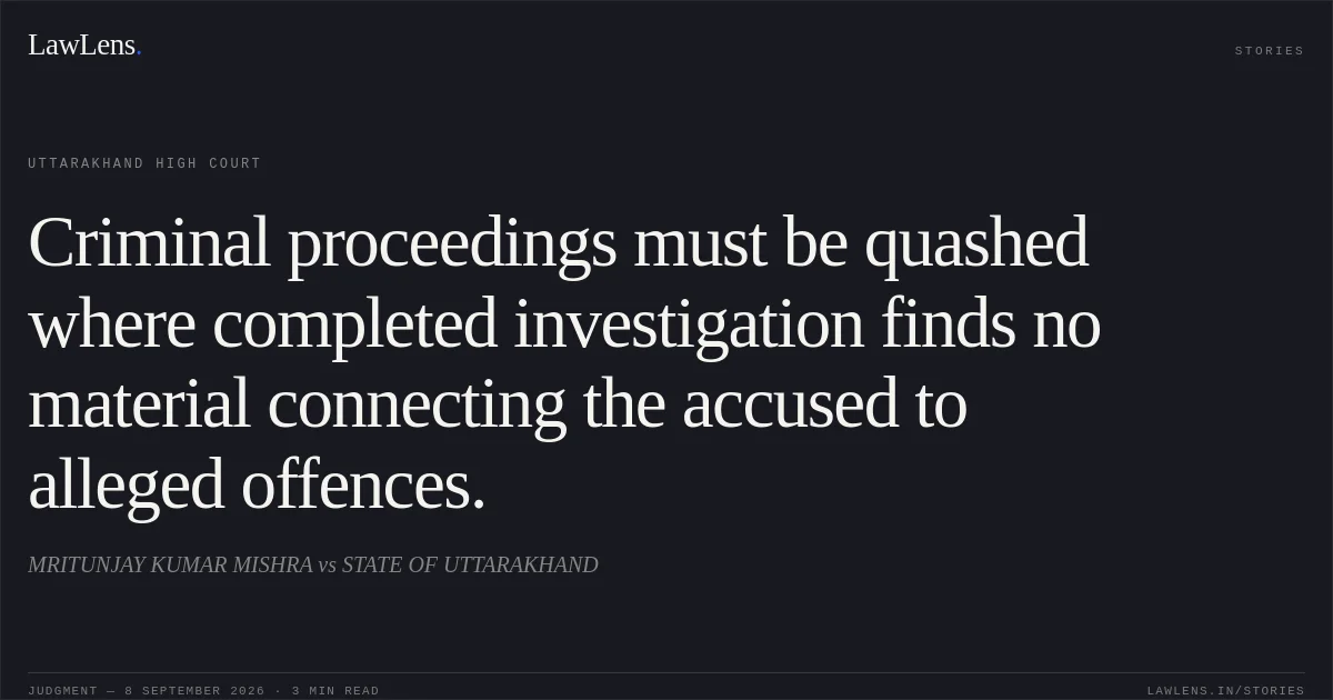 Criminal proceedings must be quashed where completed investigation finds no material connecting the accused to alleged offences.. MRITUNJAY KUMAR MISHRA vs STATE OF UTTARAKHAND. Uttarakhand High Court. LawLens