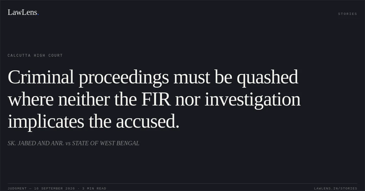 Criminal proceedings must be quashed where neither the FIR nor investigation implicates the accused.. SK. JABED AND ANR. vs STATE OF WEST BENGAL. Calcutta High Court. LawLens