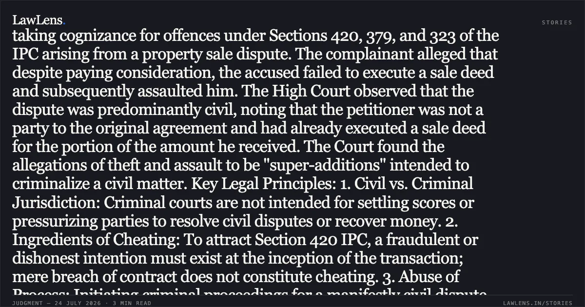 Criminal prosecution cannot be used as a substitute for civil remedies in property disputes. Summary: The petitioner challenged an order taking cognizance for offences under Sections 420, 379, and 323 of the IPC arising from a property sale dispute. The complainant alleged that despite paying consideration, the accused failed to execute a sale deed and subsequently assaulted him. The High Court observed that the dispute was predominantly civil, noting that the petitioner was not a party to the original agreement and had already executed a sale deed for the portion of the amount he received. The Court found the allegations of theft and assault to be "super-additions" intended to criminalize a civil matter. Key Legal Principles: 1. Civil vs. Criminal Jurisdiction: Criminal courts are not intended for settling scores or pressurizing parties to resolve civil disputes or recover money. 2. Ingredients of Cheating: To attract Section 420 IPC, a fraudulent or dishonest intention must exist at the inception of the transaction; mere breach of contract does not constitute cheating. 3. Abuse of Process: Initiating criminal proceedings for a manifestly civil dispute with ulterior motives constitutes an abuse of the judicial process, warranting quashing under Section 482 CrPC.. Prabhat Kumar vs State Of Bihar and Anr. Patna High Court. LawLens