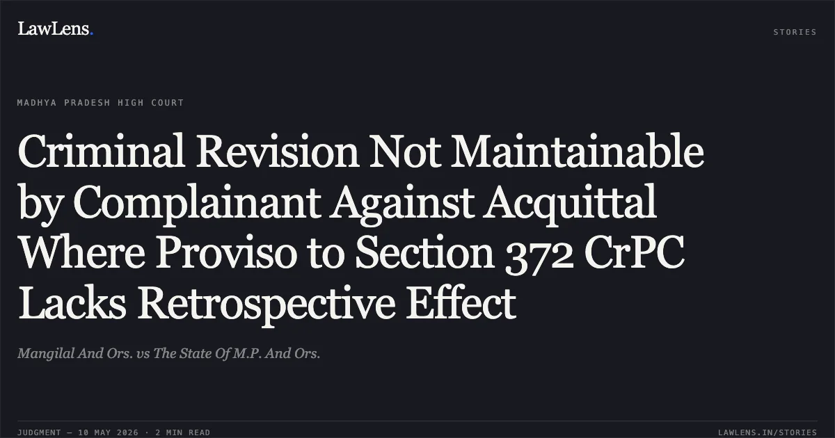 Criminal Revision Not Maintainable by Complainant Against Acquittal Where Proviso to Section 372 CrPC Lacks Retrospective Effect. Mangilal And Ors. vs The State Of M.P. And Ors.. Madhya Pradesh High Court. LawLens