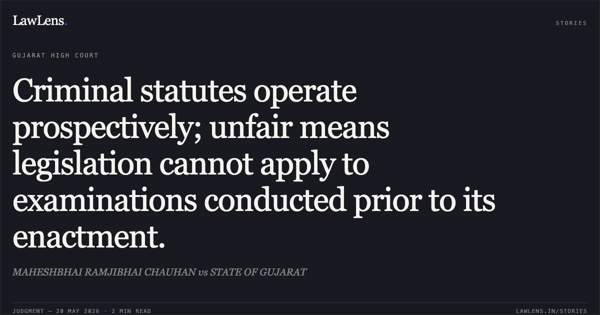 Criminal statutes operate prospectively; unfair means legislation cannot apply to examinations conducted prior to its enactment.. MAHESHBHAI RAMJIBHAI CHAUHAN vs STATE OF GUJARAT. Gujarat High Court. LawLens