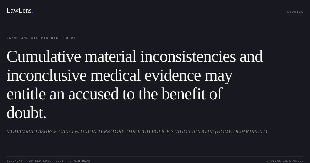 Cumulative material inconsistencies and inconclusive medical evidence may entitle an accused to the benefit of doubt.. MOHAMMAD ASHRAF GANAI vs UNION TERRITORY THROUGH POLICE STATION BUDGAM (HOME DEPARTMENT). Jammu and Kashmir High Court. LawLens
