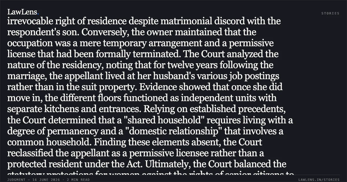 Daughter-in-law's permissive license in property not shared household lacks absolute, indefeasible right of residence. In this judgment, the Court examines an appeal regarding a daughter-in-law's right to occupy her mother-in-law’s property. The appellant argued that the premises constituted a shared household under the Protection of Women from Domestic Violence Act, granting her an irrevocable right of residence despite matrimonial discord with the respondent's son. Conversely, the owner maintained that the occupation was a mere temporary arrangement and a permissive license that had been formally terminated. The Court analyzed the nature of the residency, noting that for twelve years following the marriage, the appellant lived at her husband's various job postings rather than in the suit property. Evidence showed that once she did move in, the different floors functioned as independent units with separate kitchens and entrances. Relying on established precedents, the Court determined that a "shared household" requires living with a degree of permanency and a "domestic relationship" that involves a common household. Finding these elements absent, the Court reclassified the appellant as a permissive licensee rather than a protected resident under the Act. Ultimately, the Court balanced the statutory protections for women against the rights of senior citizens to enjoy their property in peace. It concluded that since the license was validly revoked, and the appellant received maintenance to cover alternative housing, the owner was entitled to recover possession. The Court upheld the eviction but denied the claim for back-rent due to a lack of evidence regarding market rates. Would you like a summary of the next segment or a different analysis of this ruling?. Smt. Upinder Kaur Malhotra vs Smt. Gurmeet Malhotra. Delhi High Court. LawLens