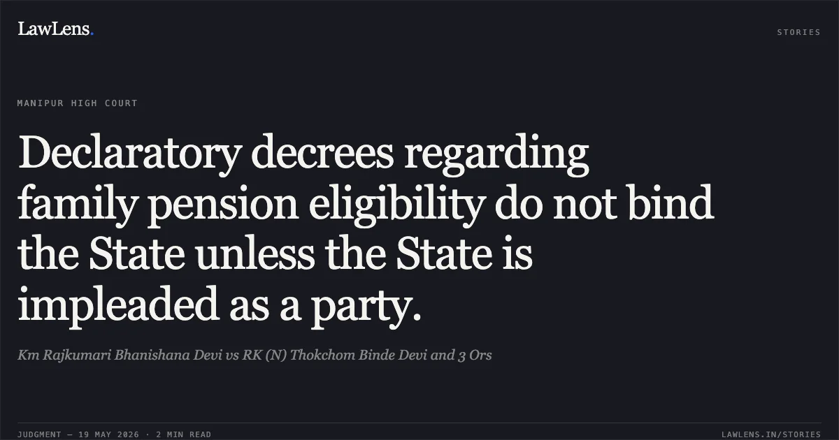 Declaratory decrees regarding family pension eligibility do not bind the State unless the State is impleaded as a party.. Km Rajkumari Bhanishana Devi vs RK (N) Thokchom Binde Devi and 3 Ors. Manipur High Court. LawLens