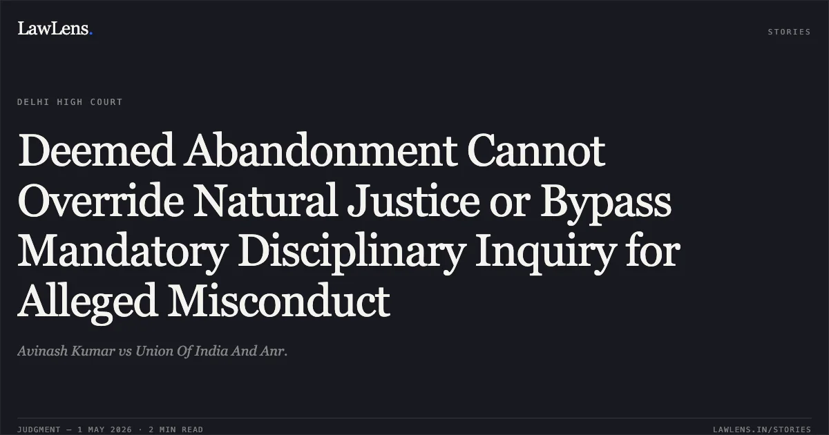 Deemed Abandonment Cannot Override Natural Justice or Bypass Mandatory Disciplinary Inquiry for Alleged Misconduct. Avinash Kumar vs Union Of India And Anr.. Delhi High Court. LawLens