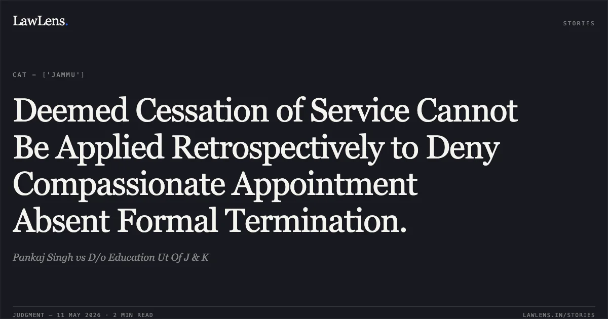 Deemed Cessation of Service Cannot Be Applied Retrospectively to Deny Compassionate Appointment Absent Formal Termination.. Pankaj Singh vs D/o Education Ut Of J & K. Central Administrative Tribunal. LawLens