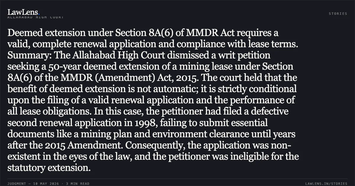 Deemed extension under Section 8A(6) of MMDR Act requires a valid, complete renewal application and compliance with lease terms. Summary: The Allahabad High Court dismissed a writ petition seeking a 50-year deemed extension of a mining lease under Section 8A(6) of the MMDR (Amendment) Act, 2015. The court held that the benefit of deemed extension is not automatic; it is strictly conditional upon the filing of a valid renewal application and the performance of all lease obligations. In this case, the petitioner had filed a defective second renewal application in 1998, failing to submit essential documents like a mining plan and environment clearance until years after the 2015 Amendment. Consequently, the application was non-existent in the eyes of the law, and the petitioner was ineligible for the statutory extension.. Rameshwar Dutt Awasthi vs State Of U.P. And 4 Others. Allahabad High Court. LawLens