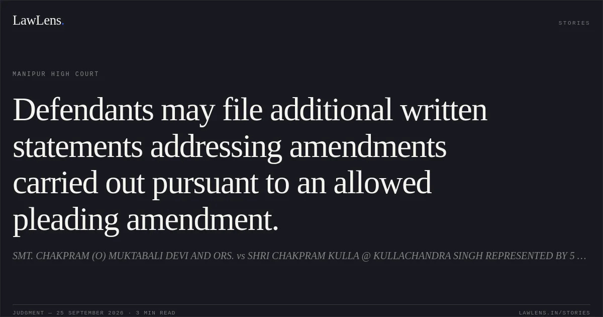 Defendants may file additional written statements addressing amendments carried out pursuant to an allowed pleading amendment.. SMT. CHAKPRAM (O) MUKTABALI DEVI AND ORS. vs SHRI CHAKPRAM KULLA @ KULLACHANDRA SINGH REPRESENTED BY 5 LRS AND 8 ORS.. Manipur High Court. LawLens