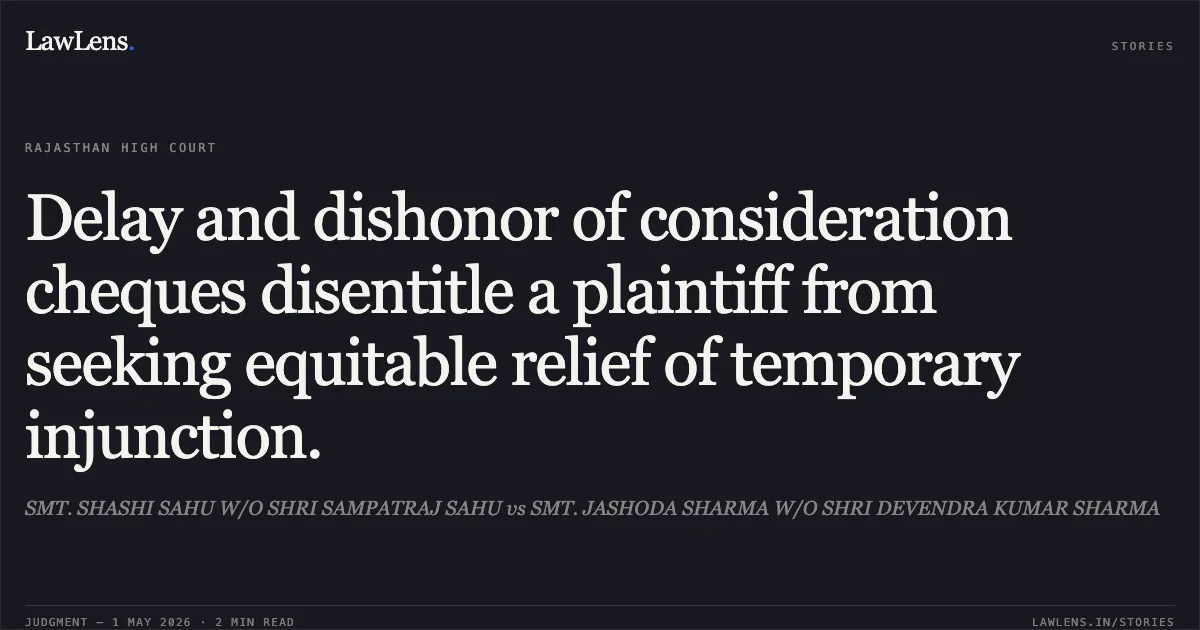 Delay and dishonor of consideration cheques disentitle a plaintiff from seeking equitable relief of temporary injunction.. SMT. SHASHI SAHU W/O SHRI SAMPATRAJ SAHU vs SMT. JASHODA SHARMA W/O SHRI DEVENDRA KUMAR SHARMA. Rajasthan High Court. LawLens