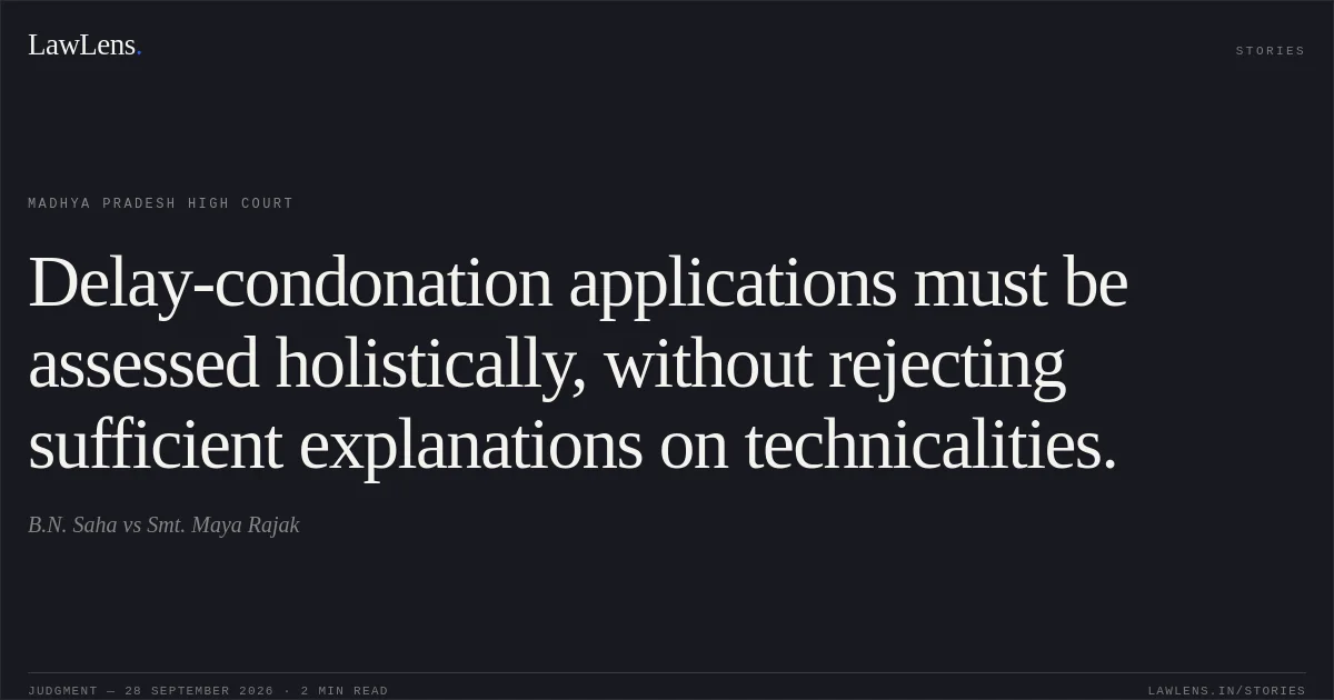 Delay-condonation applications must be assessed holistically, without rejecting sufficient explanations on technicalities.. B.N. Saha vs Smt. Maya Rajak. Madhya Pradesh High Court. LawLens