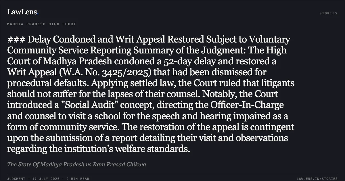 ### Delay Condoned and Writ Appeal Restored Subject to Voluntary Community Service Reporting Summary of the Judgment: The High Court of Madhya Pradesh condoned a 52-day delay and restored a Writ Appeal (W.A. No. 3425/2025) that had been dismissed for procedural defaults. Applying settled law, the Court ruled that litigants should not suffer for the lapses of their counsel. Notably, the Court introduced a "Social Audit" concept, directing the Officer-In-Charge and counsel to visit a school for the speech and hearing impaired as a form of community service. The restoration of the appeal is contingent upon the submission of a report detailing their visit and observations regarding the institution's welfare standards.. The State Of Madhya Pradesh vs Ram Prasad Chikwa. Madhya Pradesh High Court. LawLens