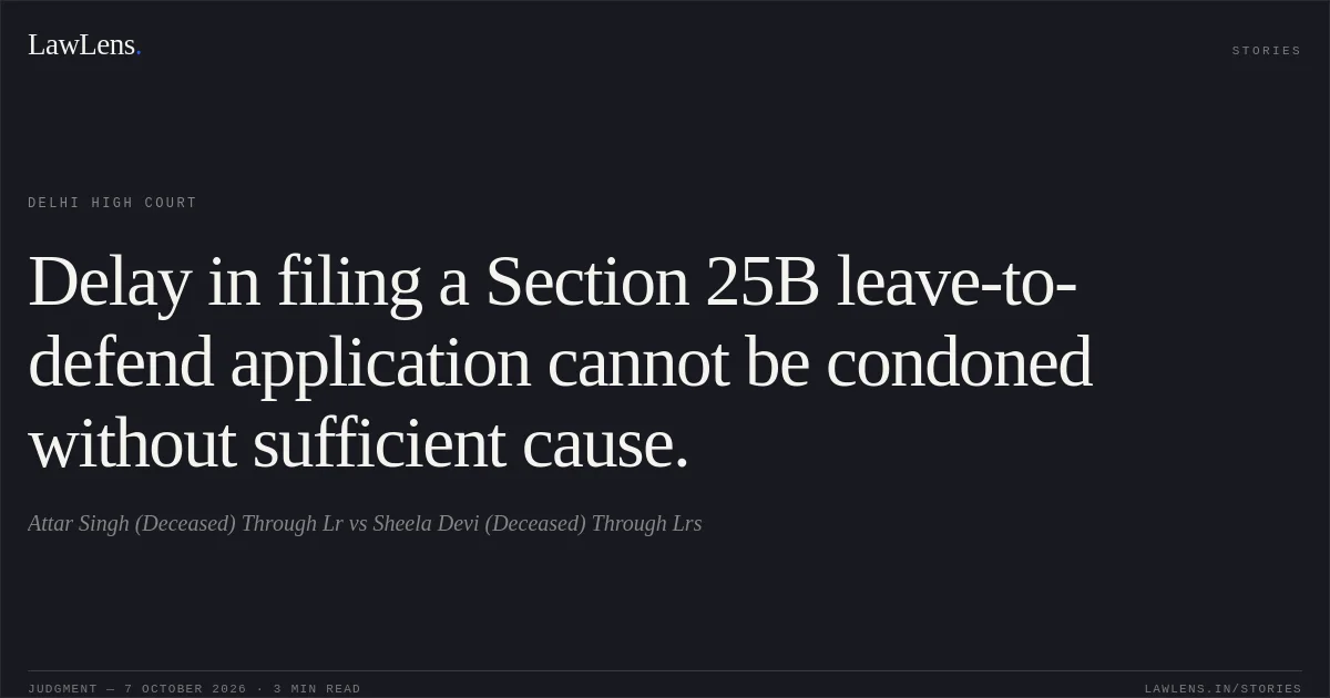 Delay in filing a Section 25B leave-to-defend application cannot be condoned without sufficient cause.. Attar Singh (Deceased) Through Lr vs Sheela Devi (Deceased) Through Lrs. Delhi High Court. LawLens