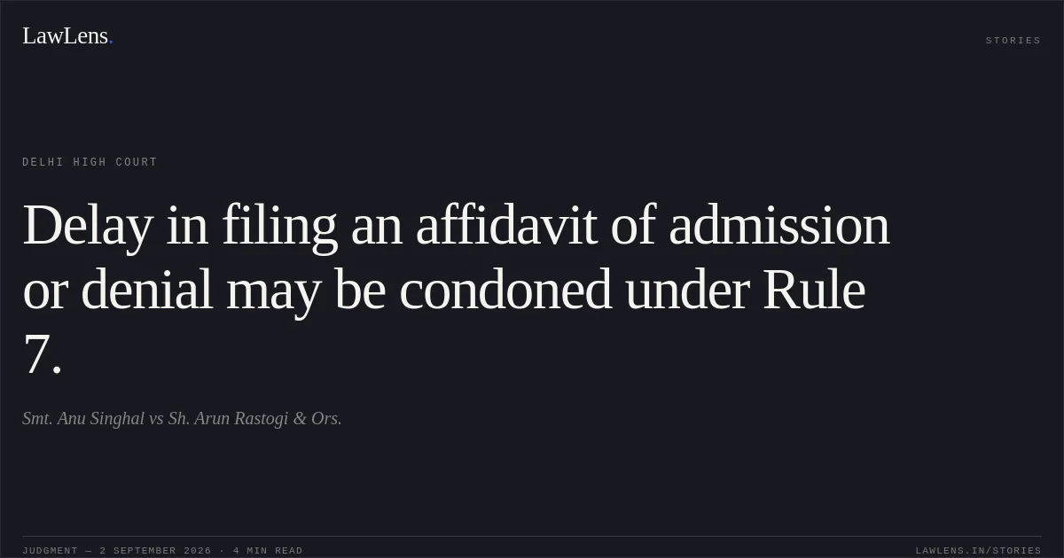 Delay in filing an affidavit of admission or denial may be condoned under Rule 7.. Smt. Anu Singhal vs Sh. Arun Rastogi & Ors.. Delhi High Court. LawLens