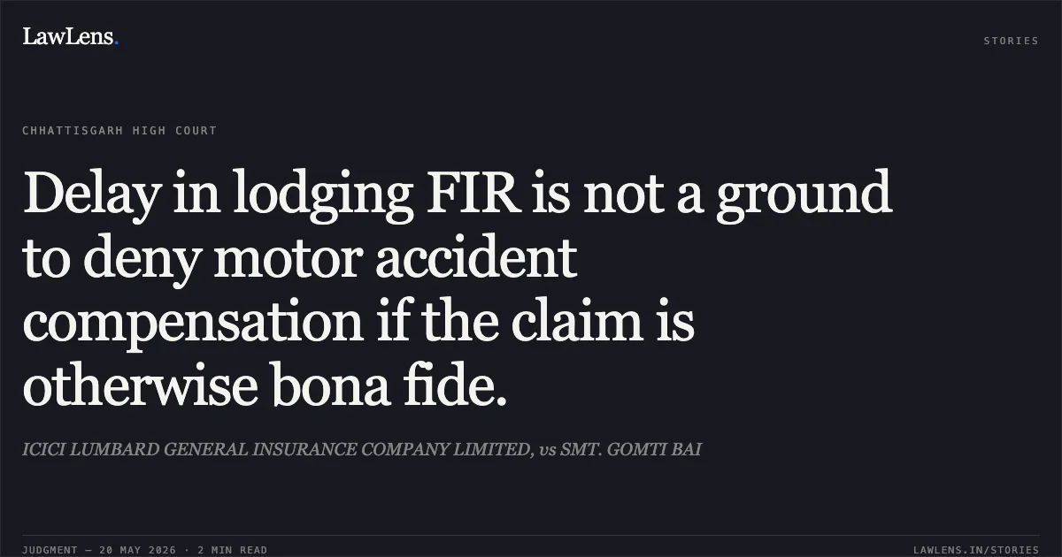 Delay in lodging FIR is not a ground to deny motor accident compensation if the claim is otherwise bona fide.. ICICI LUMBARD GENERAL INSURANCE COMPANY LIMITED, vs SMT. GOMTI BAI. Chhattisgarh High Court. LawLens