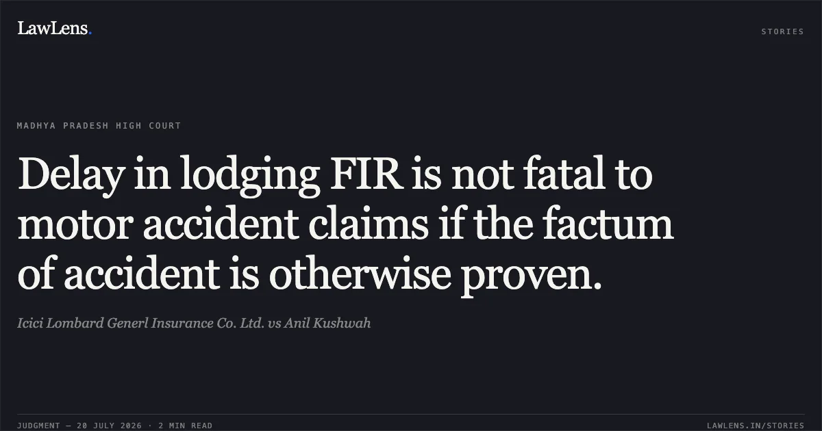 Delay in lodging FIR is not fatal to motor accident claims if the factum of accident is otherwise proven.. Icici Lombard Generl Insurance Co. Ltd. vs Anil Kushwah. Madhya Pradesh High Court. LawLens