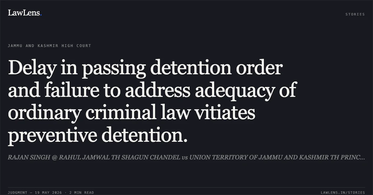 Delay in passing detention order and failure to address adequacy of ordinary criminal law vitiates preventive detention.. RAJAN SINGH @ RAHUL JAMWAL TH SHAGUN CHANDEL vs UNION TERRITORY OF JAMMU AND KASHMIR TH PRINCIPAL SECY HOME AND ORS. Jammu and Kashmir High Court. LawLens