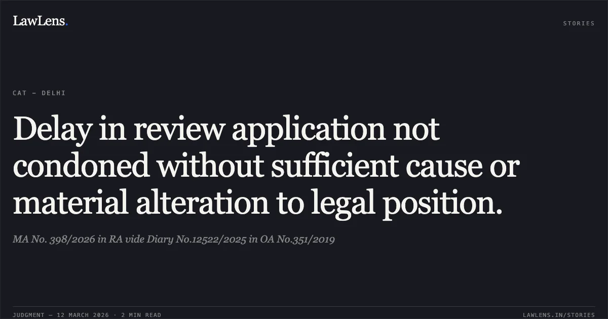 Delay in review application not condoned without sufficient cause or material alteration to legal position.. MA No. 398/2026 in RA vide Diary No.12522/2025 in OA No.351/2019. Central Administrative Tribunal. LawLens