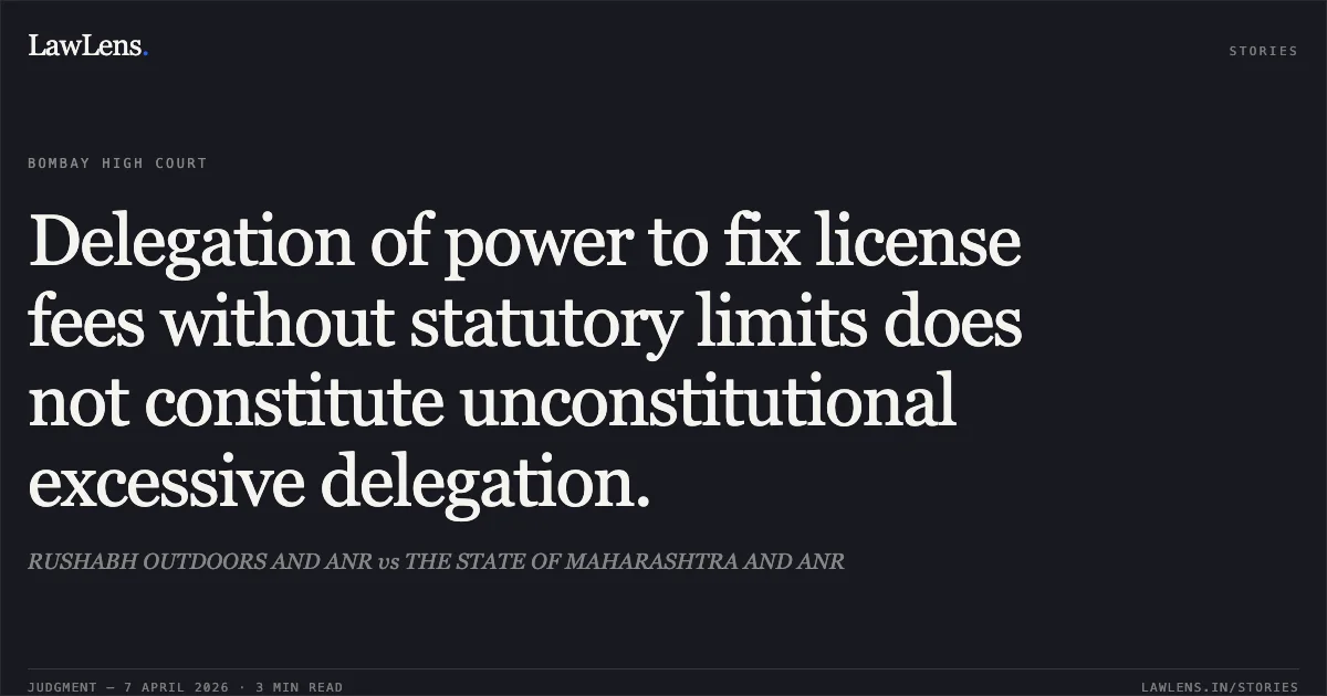 Delegation of power to fix license fees without statutory limits does not constitute unconstitutional excessive delegation.. RUSHABH OUTDOORS AND ANR vs THE STATE OF MAHARASHTRA AND ANR. Bombay High Court. LawLens