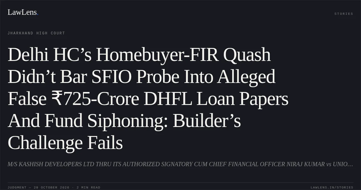 Delhi HC’s Homebuyer-FIR Quash Didn’t Bar SFIO Probe Into Alleged False ₹725-Crore DHFL Loan Papers And Fund Siphoning: Builder’s Challenge Fails. M/S KASHISH DEVELOPERS LTD THRU ITS AUTHORIZED SIGNATORY CUM CHIEF FINANCIAL OFFICER NIRAJ KUMAR vs UNION OF INDIA, MIN OF CORPORATE AFFAIRS, THROUGH ITS SECRETARY. Jharkhand High Court. LawLens