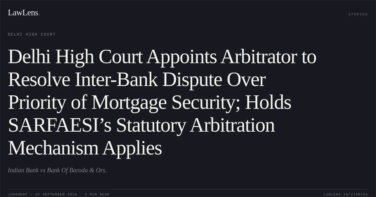 Delhi High Court Appoints Arbitrator to Resolve Inter-Bank Dispute Over Priority of Mortgage Security; Holds SARFAESI’s Statutory Arbitration Mechanism Applies. Indian Bank vs Bank Of Baroda & Ors.. Delhi High Court. LawLens
