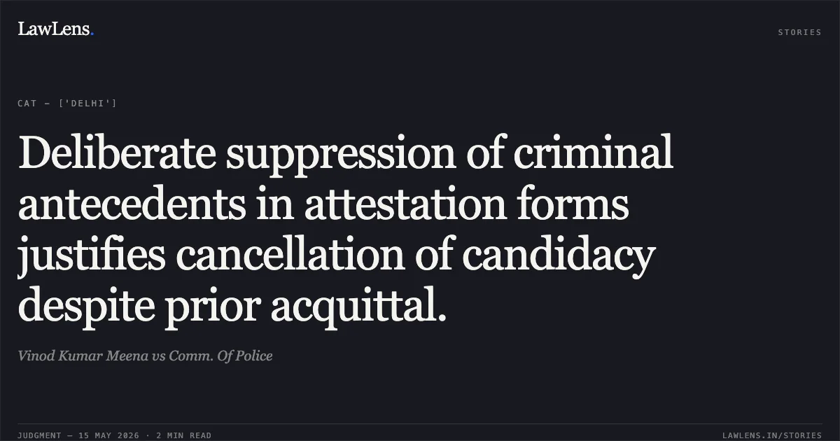 Deliberate suppression of criminal antecedents in attestation forms justifies cancellation of candidacy despite prior acquittal.. Vinod Kumar Meena vs Comm. Of Police. Central Administrative Tribunal. LawLens