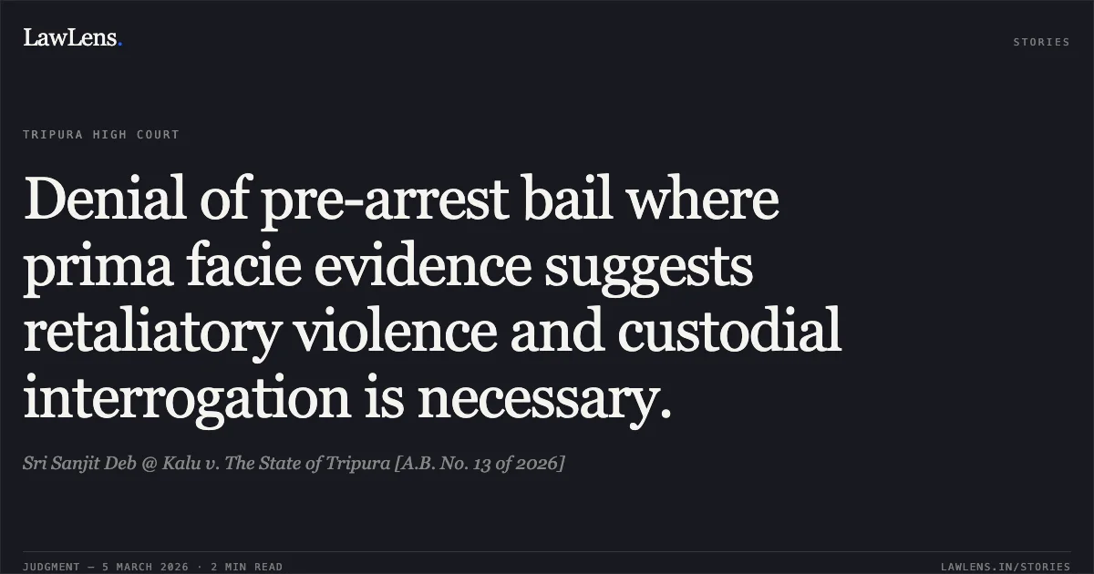 Denial of pre-arrest bail where prima facie evidence suggests retaliatory violence and custodial interrogation is necessary.. Sri Sanjit Deb @ Kalu v. The State of Tripura [A.B. No. 13 of 2026]. Tripura High Court. LawLens