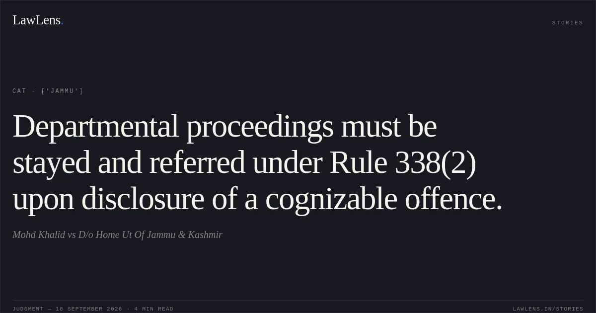 Departmental proceedings must be stayed and referred under Rule 338(2) upon disclosure of a cognizable offence.. Mohd Khalid vs D/o Home Ut Of Jammu & Kashmir. CAT - ['Jammu']. LawLens