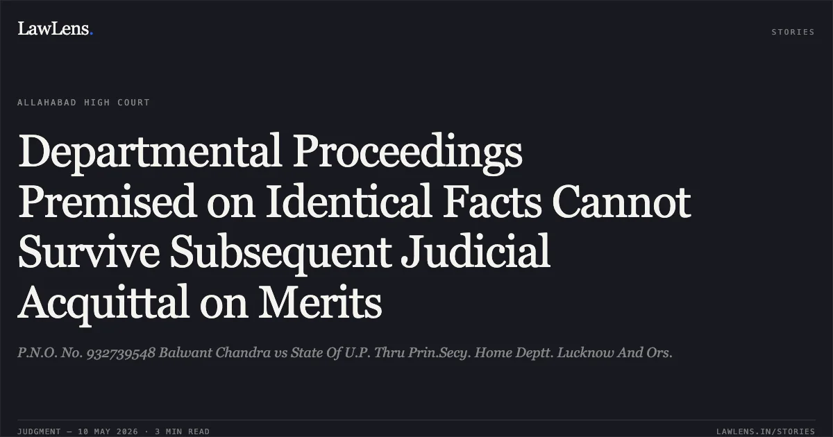 Departmental Proceedings Premised on Identical Facts Cannot Survive Subsequent Judicial Acquittal on Merits. P.N.O. No. 932739548 Balwant Chandra vs State Of U.P. Thru Prin.Secy. Home Deptt. Lucknow And Ors.. Allahabad High Court. LawLens