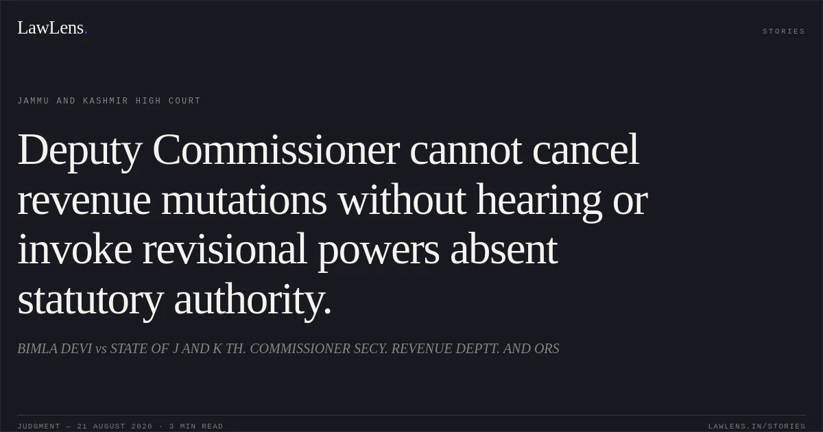 Deputy Commissioner cannot cancel revenue mutations without hearing or invoke revisional powers absent statutory authority.. BIMLA DEVI vs STATE OF J AND K TH. COMMISSIONER SECY. REVENUE DEPTT. AND ORS. Jammu and Kashmir High Court. LawLens