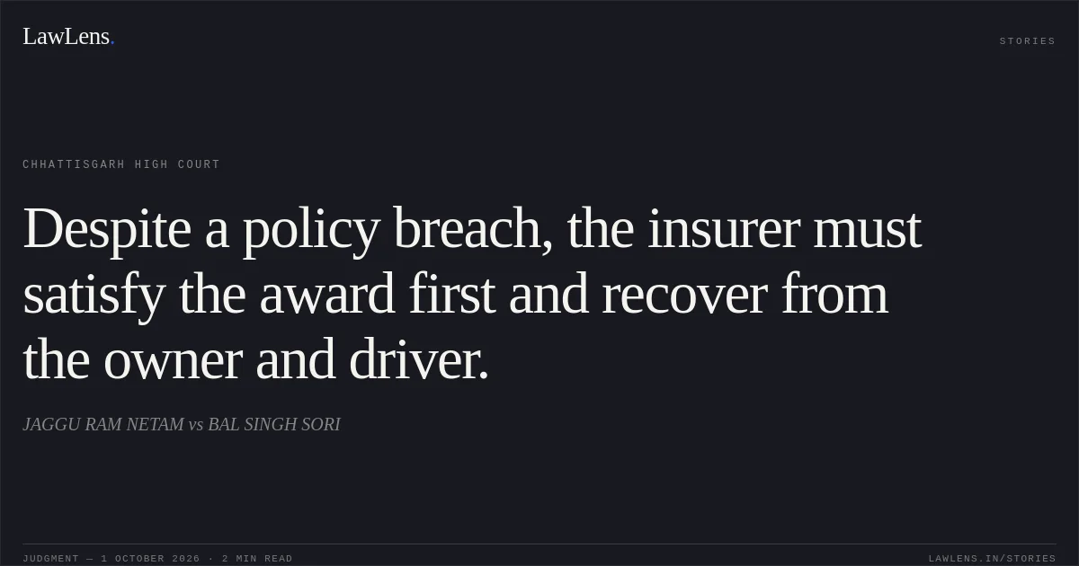 Despite a policy breach, the insurer must satisfy the award first and recover from the owner and driver.. JAGGU RAM NETAM vs BAL SINGH SORI. Chhattisgarh High Court. LawLens