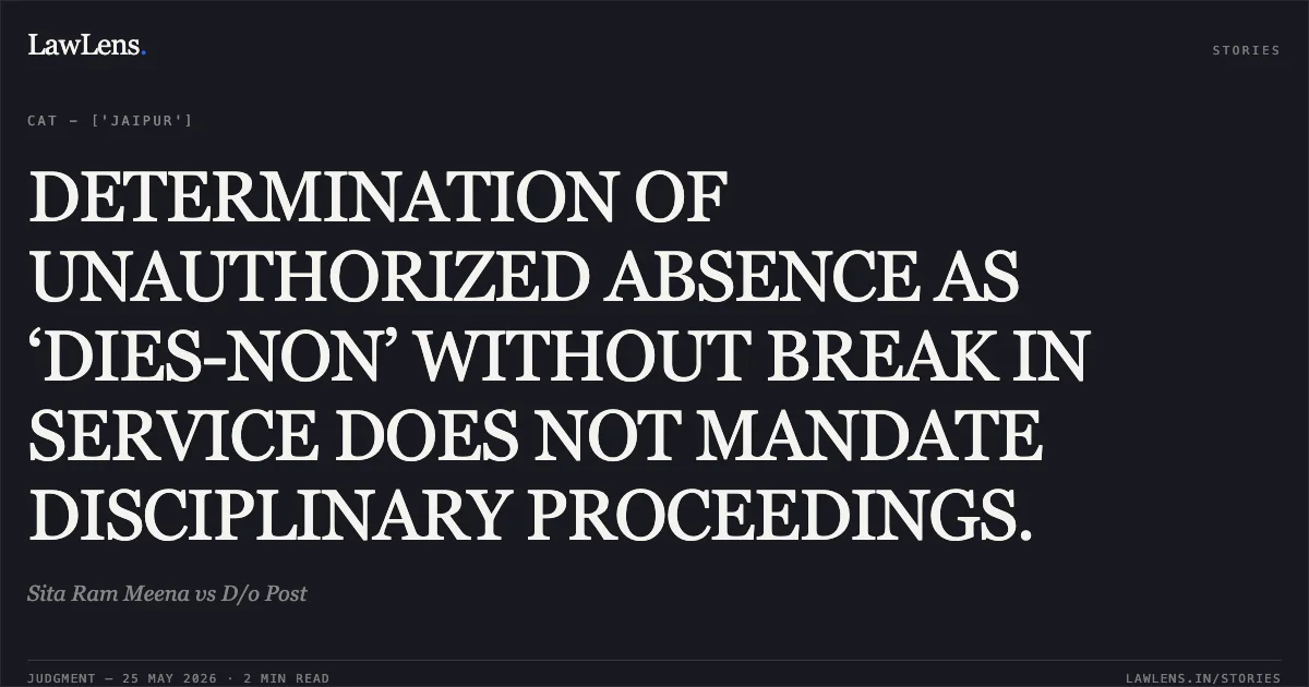 DETERMINATION OF UNAUTHORIZED ABSENCE AS ‘DIES-NON’ WITHOUT BREAK IN SERVICE DOES NOT MANDATE DISCIPLINARY PROCEEDINGS.. Sita Ram Meena vs D/o Post. Central Administrative Tribunal. LawLens